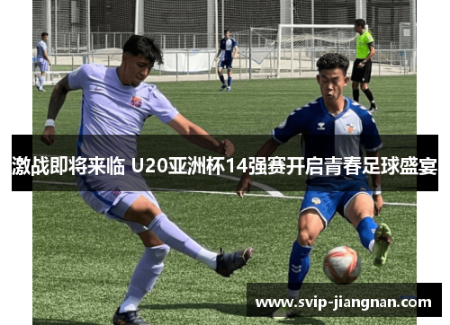 激战即将来临 U20亚洲杯14强赛开启青春足球盛宴